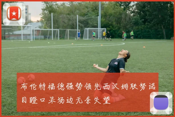 布伦特福德强势领先西汉姆联努诺目瞪口呆场边无奈失望
