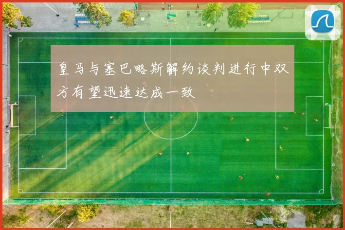 皇马与塞巴略斯解约谈判进行中双方有望迅速达成一致