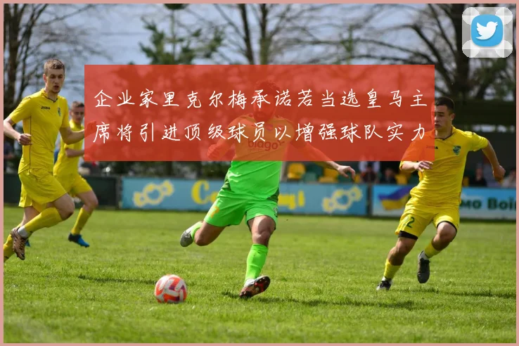 企业家里克尔梅承诺若当选皇马主席将引进顶级球员以增强球队实力