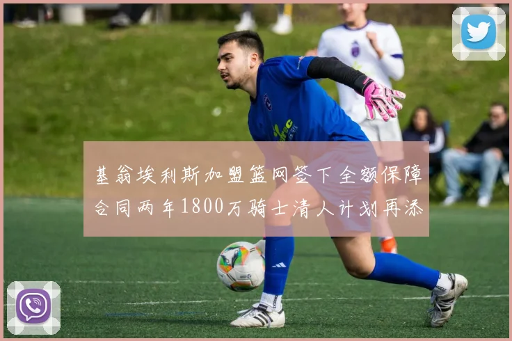 基翁埃利斯加盟篮网签下全额保障合同两年1800万骑士清人计划再添新动态