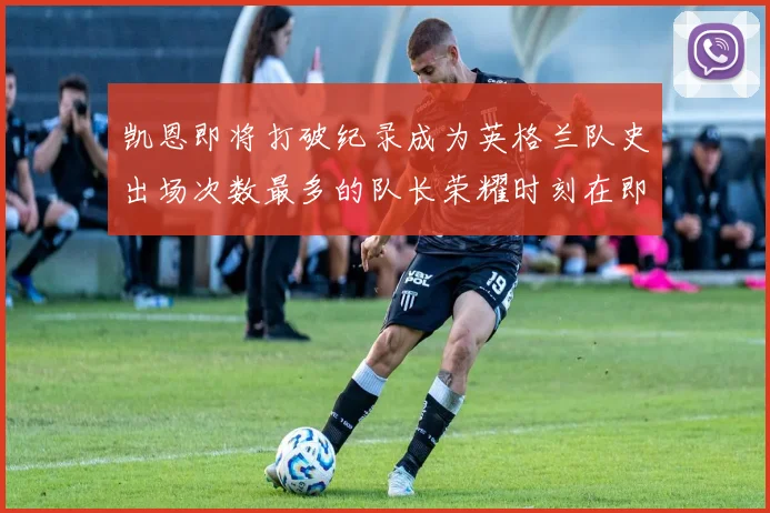 凯恩即将打破纪录成为英格兰队史出场次数最多的队长荣耀时刻在即