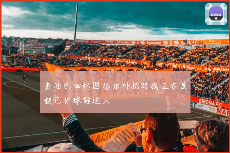 查洛巴回忆图赫尔补招时我正在度假已将球鞋送人