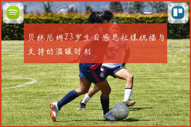 贝林厄姆23岁生日感恩社媒祝福与支持的温暖时刻