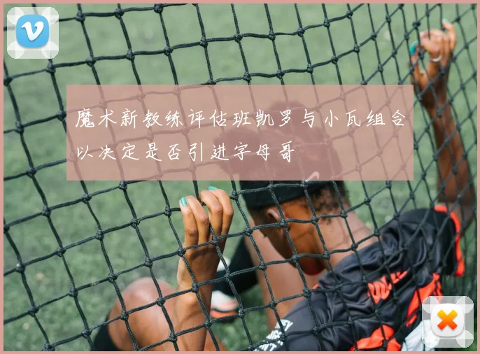 魔术新教练评估班凯罗与小瓦组合以决定是否引进字母哥
