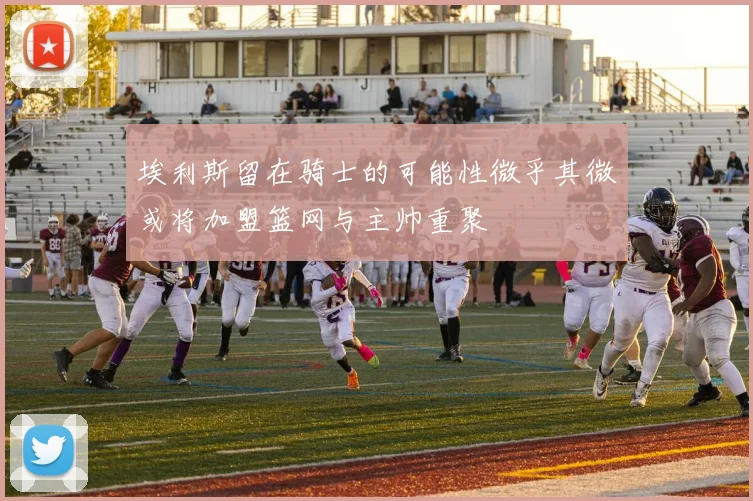 埃利斯留在骑士的可能性微乎其微或将加盟篮网与主帅重聚