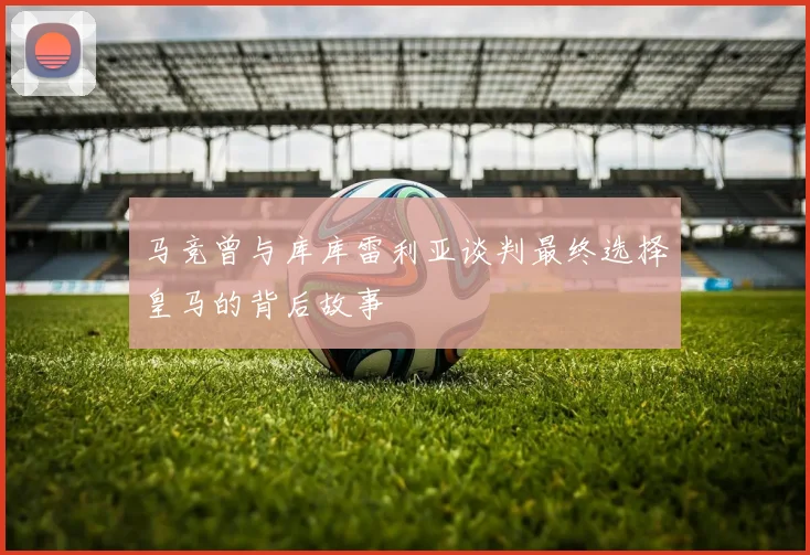 马竞曾与库库雷利亚谈判最终选择皇马的背后故事