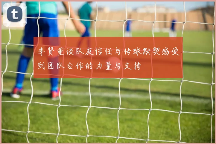 李贤重谈队友信任与传球默契感受到团队合作的力量与支持