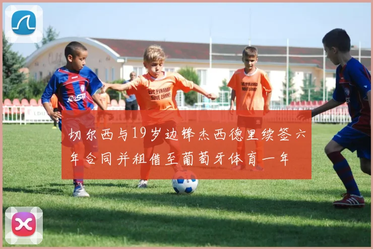 切尔西与19岁边锋杰西德里续签六年合同并租借至葡萄牙体育一年