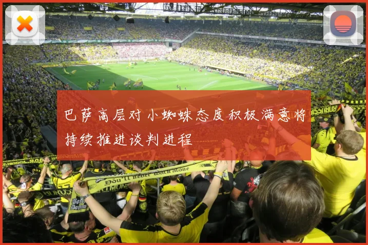 巴萨高层对小蜘蛛态度积极满意将持续推进谈判进程