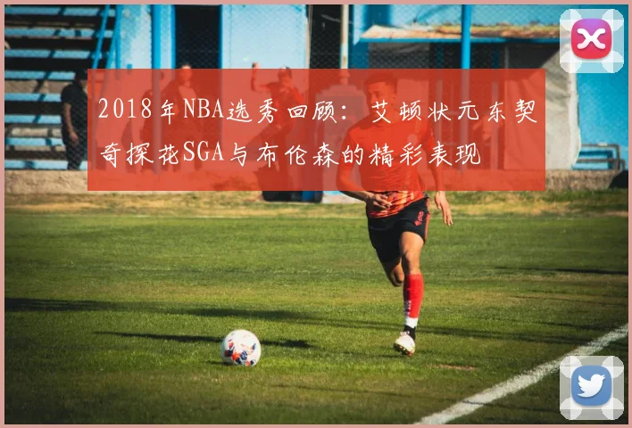 2018年NBA选秀回顾:艾顿状元东契奇探花SGA与布伦森的精彩表现