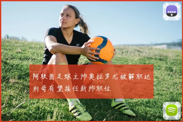 阿联酋足球主帅奥拉罗尤被解职达利奇有望接任新帅职位