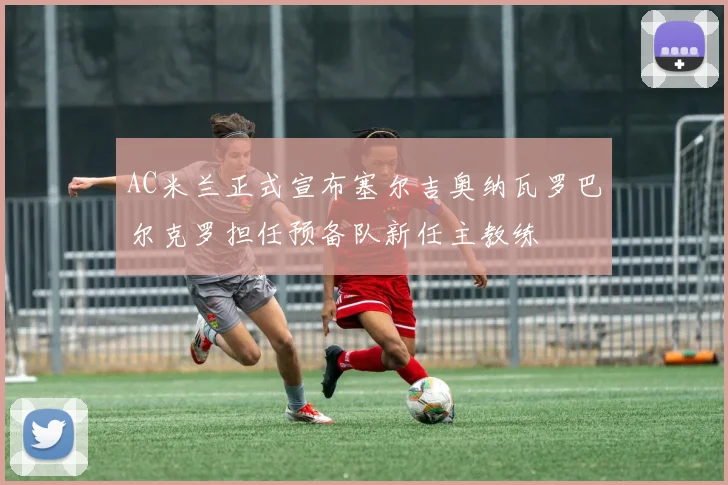 AC米兰正式宣布塞尔吉奥纳瓦罗巴尔克罗担任预备队新任主教练