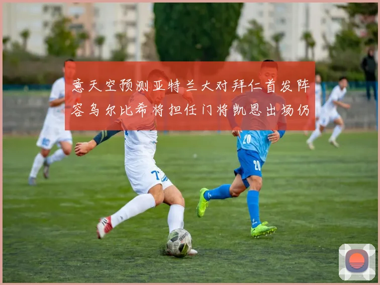 意天空预测亚特兰大对拜仁首发阵容乌尔比希将担任门将凯恩出场仍待确认